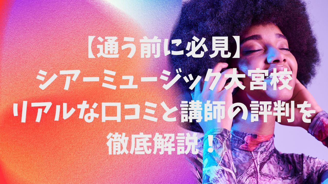 【通う前に必見】シアーミュージック大宮校のリアルな口コミと講師の評判を徹底解説！