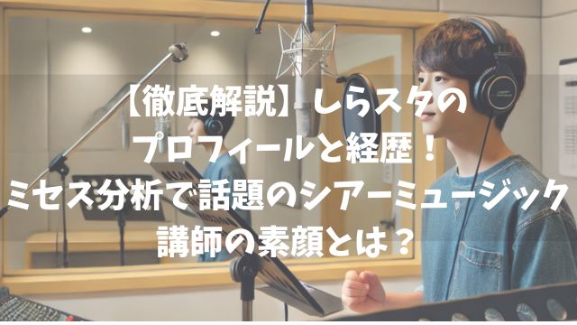 【徹底解説】しらスタのプロフィールと経歴！ミセス分析で話題のシアーミュージック講師の素顔とは？